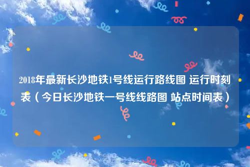 2018年最新长沙地铁1号线运行路线图 运行时刻表（今日长沙地铁一号线线路图 站点时间表）