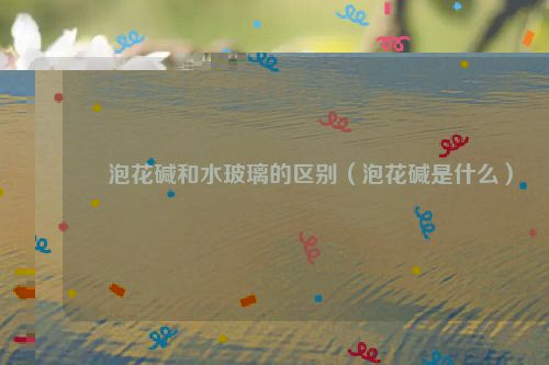 泡花碱和水玻璃的区别（泡花碱是什么）