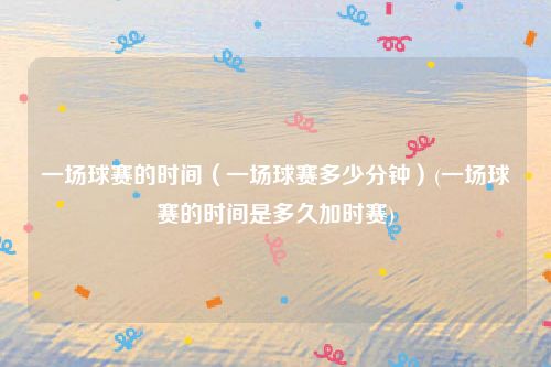 一场球赛的时间（一场球赛多少分钟）(一场球赛的时间是多久加时赛)
