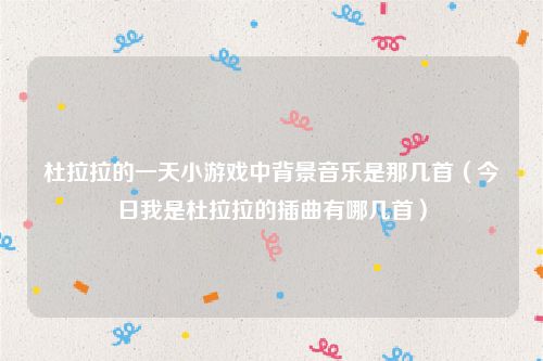 杜拉拉的一天小游戏中背景音乐是那几首（今日我是杜拉拉的插曲有哪几首）