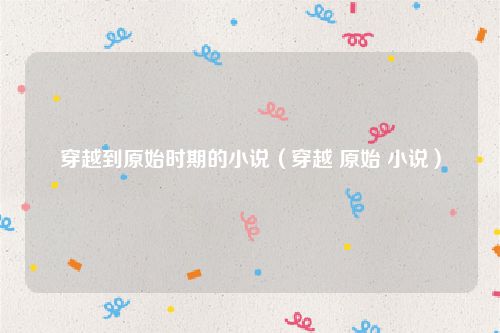 穿越到原始时期的小说（穿越 原始 小说）