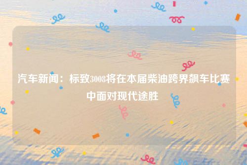 汽车新闻：标致3008将在本届柴油跨界飙车比赛中面对现代途胜 
