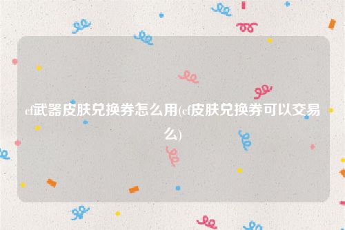 cf武器皮肤兑换券怎么用(cf皮肤兑换券可以交易么)