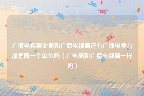 广播电视事业局和广播电视局还有广播电视台都是同一个单位吗（广电局和广播电视局一样吗）
