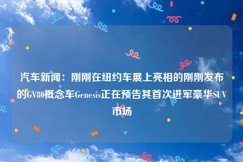 汽车新闻：刚刚在纽约车展上亮相的刚刚发布的GV80概念车Genesis正在预告其首次进军豪华SUV市场