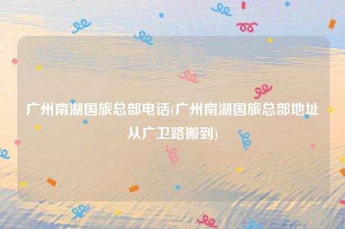 广州南湖国旅总部电话(广州南湖国旅总部地址从广卫路搬到)