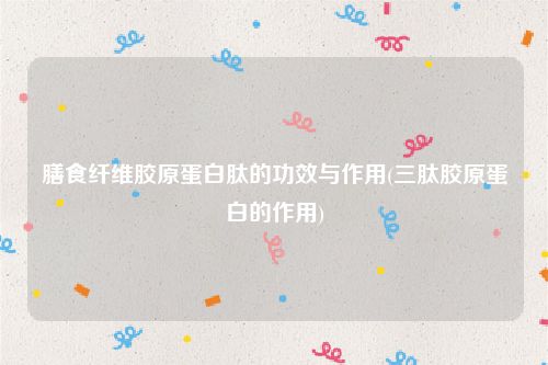 膳食纤维胶原蛋白肽的功效与作用(三肽胶原蛋白的作用)
