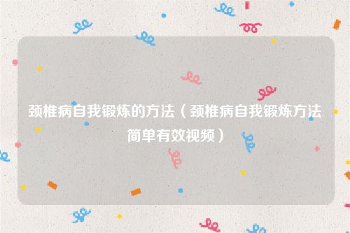 颈椎病自我锻炼的方法（颈椎病自我锻炼方法简单有效视频）