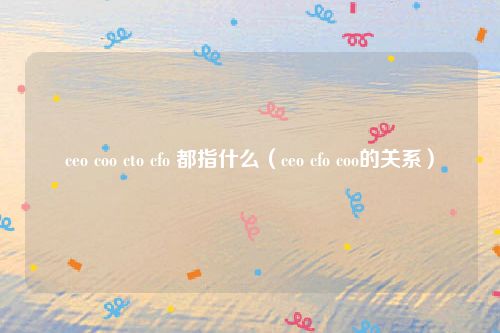 ceo coo cto cfo 都指什么（ceo cfo coo的关系）