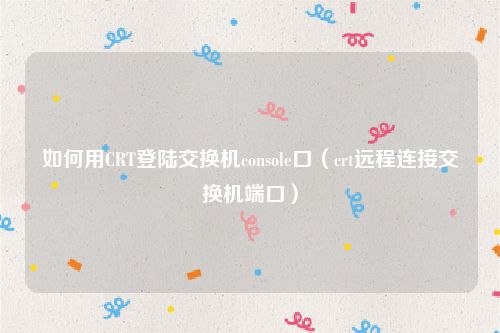 如何用CRT登陆交换机console口（crt远程连接交换机端口）