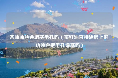 茶油涂脸会堵塞毛孔吗（茶籽油直接涂脸上的功效会把毛孔堵塞吗）