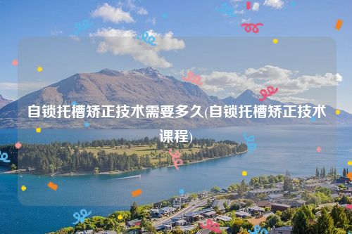 自锁托槽矫正技术需要多久(自锁托槽矫正技术课程)