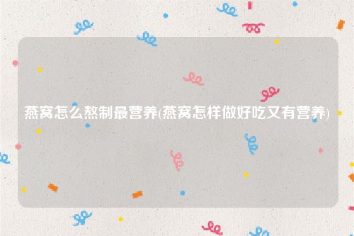 燕窝怎么熬制最营养(燕窝怎样做好吃又有营养)