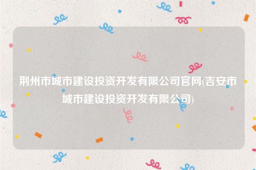 荆州市城市建设投资开发有限公司官网(吉安市城市建设投资开发有限公司)