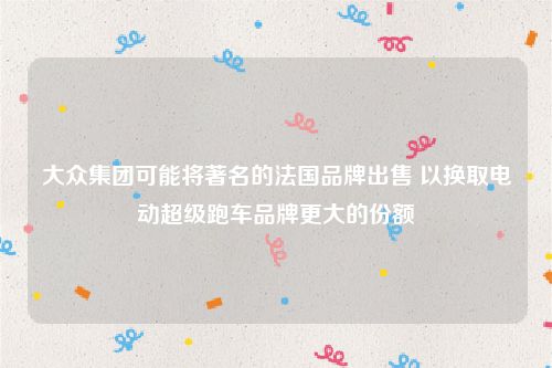 大众集团可能将著名的法国品牌出售 以换取电动超级跑车品牌更大的份额