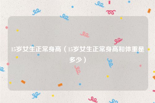 15岁女生正常身高（15岁女生正常身高和体重是多少）