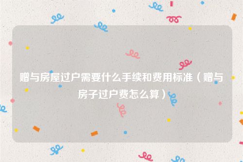 赠与房屋过户需要什么手续和费用标准（赠与房子过户费怎么算）
