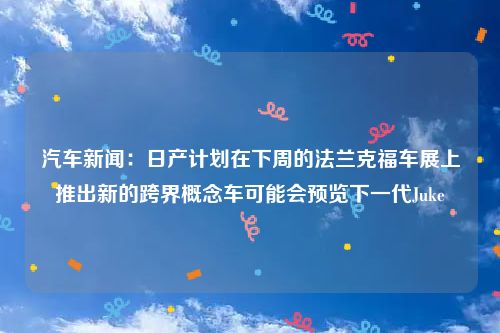 汽车新闻：日产计划在下周的法兰克福车展上推出新的跨界概念车可能会预览下一代Juke