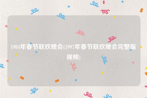 1984年春节联欢晚会(1997年春节联欢晚会完整版视频)
