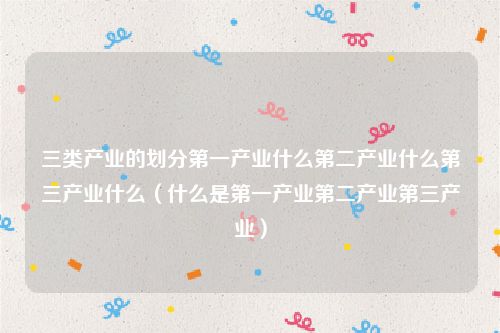 三类产业的划分第一产业什么第二产业什么第三产业什么（什么是第一产业第二产业第三产业）