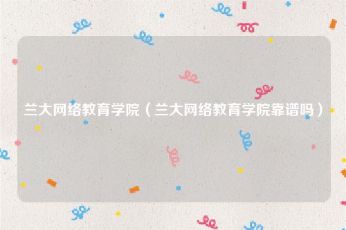 兰大网络教育学院（兰大网络教育学院靠谱吗）