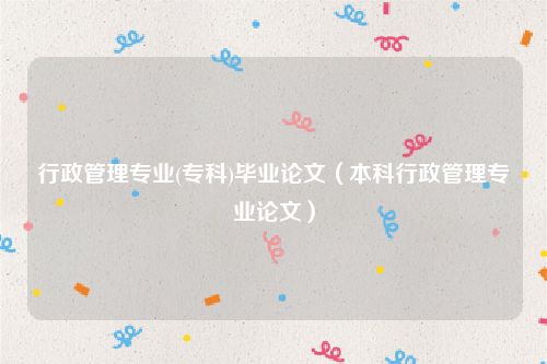 行政管理专业(专科)毕业论文（本科行政管理专业论文）