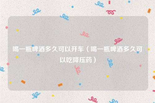 喝一瓶啤酒多久可以开车（喝一瓶啤酒多久可以吃降压药）