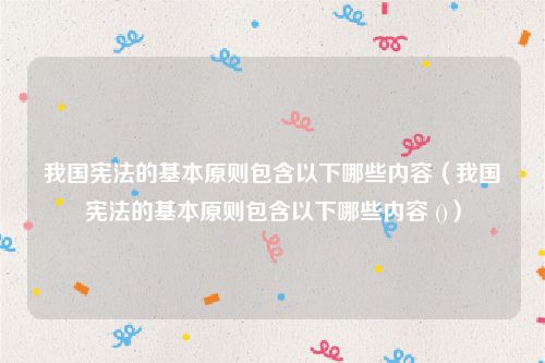 我国宪法的基本原则包含以下哪些内容（我国宪法的基本原则包含以下哪些内容 ()）
