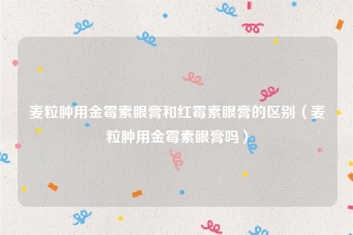 麦粒肿用金霉素眼膏和红霉素眼膏的区别（麦粒肿用金霉素眼膏吗）