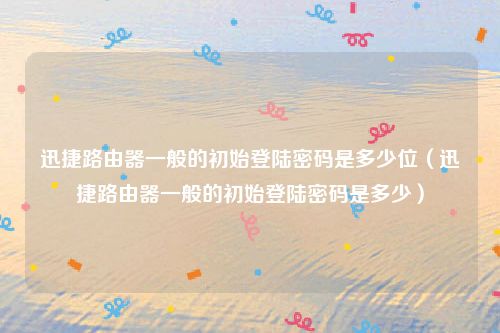 迅捷路由器一般的初始登陆密码是多少位（迅捷路由器一般的初始登陆密码是多少）