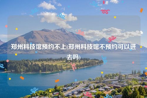 郑州科技馆预约不上(郑州科技馆不预约可以进去吗)