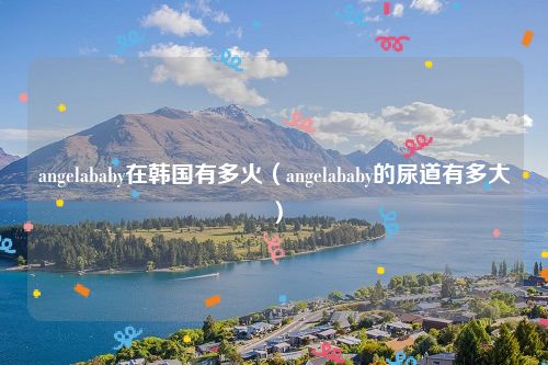 angelababy在韩国有多火（angelababy的尿道有多大）