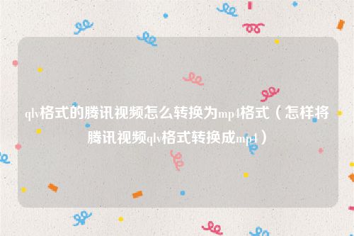 qlv格式的腾讯视频怎么转换为mp4格式（怎样将腾讯视频qlv格式转换成mp4）