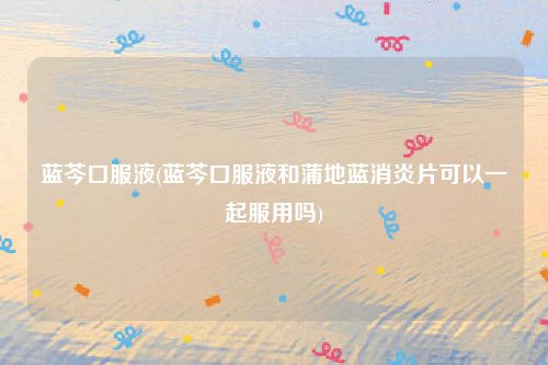 蓝芩口服液(蓝芩口服液和蒲地蓝消炎片可以一起服用吗)