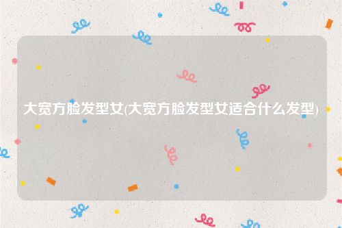 大宽方脸发型女(大宽方脸发型女适合什么发型)