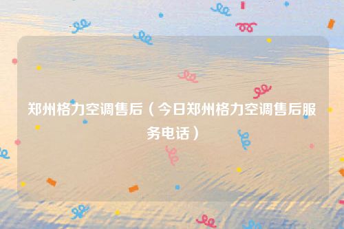 郑州格力空调售后（今日郑州格力空调售后服务电话）