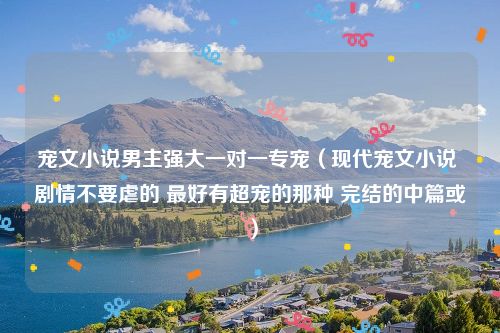 宠文小说男主强大一对一专宠（现代宠文小说 剧情不要虐的 最好有超宠的那种 完结的中篇或）