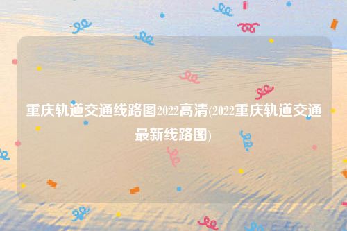重庆轨道交通线路图2022高清(2022重庆轨道交通最新线路图)