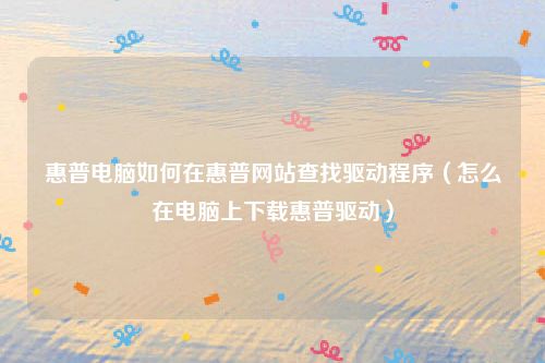 惠普电脑如何在惠普网站查找驱动程序（怎么在电脑上下载惠普驱动）