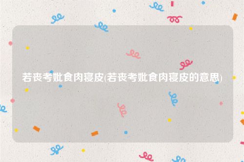 若丧考妣食肉寝皮(若丧考妣食肉寝皮的意思)