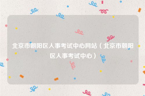 北京市朝阳区人事考试中心网站（北京市朝阳区人事考试中心）