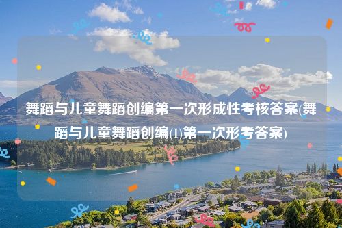 舞蹈与儿童舞蹈创编第一次形成性考核答案(舞蹈与儿童舞蹈创编(1)第一次形考答案)