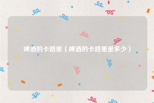 啤酒的卡路里（啤酒的卡路里是多少）