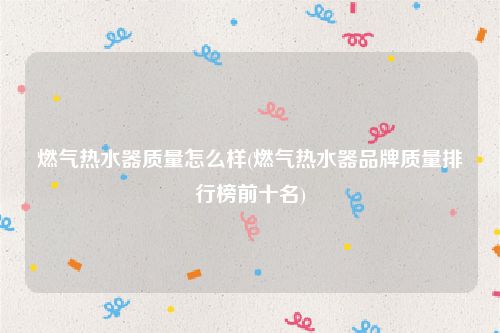 燃气热水器质量怎么样(燃气热水器品牌质量排行榜前十名)