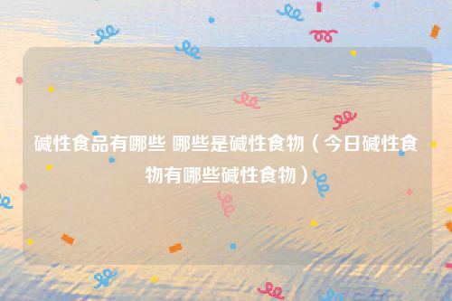 碱性食品有哪些 哪些是碱性食物（今日碱性食物有哪些碱性食物）