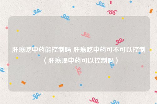 肝癌吃中药能控制吗 肝癌吃中药可不可以控制（肝癌喝中药可以控制吗）
