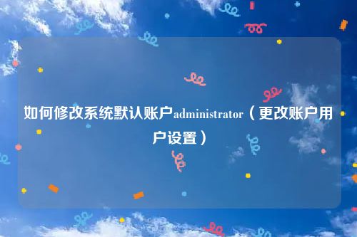 如何修改系统默认账户administrator（更改账户用户设置）