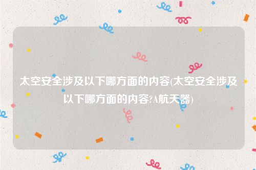 太空安全涉及以下哪方面的内容(太空安全涉及以下哪方面的内容?A航天器)