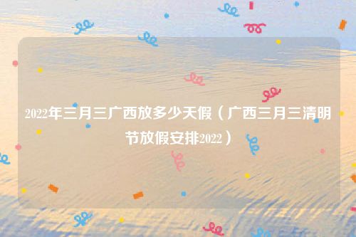 2022年三月三广西放多少天假（广西三月三清明节放假安排2022）