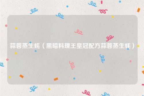 蒜蓉蒸生蚝（黑暗料理王皇冠配方蒜蓉蒸生蚝）